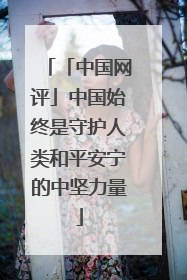 「中国网评」中国始终是守护人类和平安宁的中坚力量