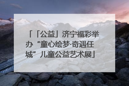 「公益」济宁福彩举办“童心绘梦·奇遇任城”儿童公益艺术展