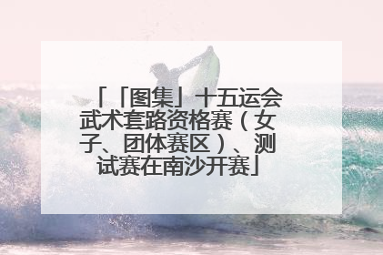 「图集」十五运会武术套路资格赛（女子、团体赛区）、测试赛在南沙开赛