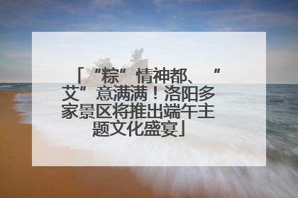 “粽”情神都、“艾”意满满！洛阳多家景区将推出端午主题文化盛宴