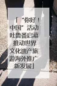 “你好！中国”活动吐鲁番启幕 推动世界文化遗产旅游海外推广新发展