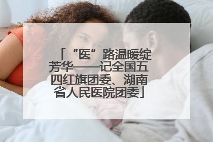 “医”路温暖绽芳华——记全国五四红旗团委、湖南省人民医院团委