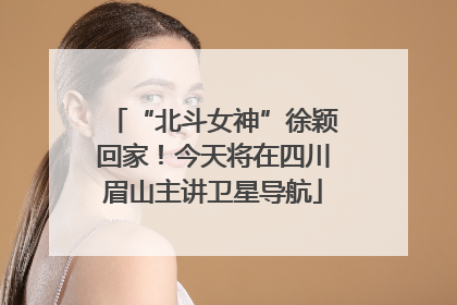 “北斗女神”徐颖回家！今天将在四川眉山主讲卫星导航