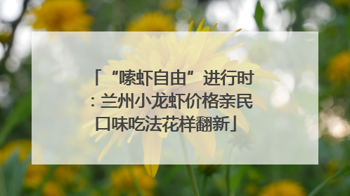 “嗦虾自由”进行时：兰州小龙虾价格亲民口味吃法花样翻新