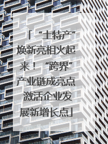 “土特产”焕新亮相火起来！“跨界”产业链成亮点 激活企业发展新增长点