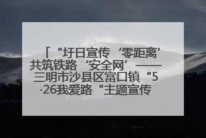 “圩日宣传‘零距离’共筑铁路‘安全网’——三明市沙县区富口镇“5·26我爱路“主题宣传活动成效显著