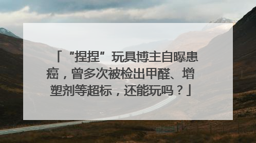 “捏捏”玩具博主自曝患癌，曾多次被检出甲醛、增塑剂等超标，还能玩吗？