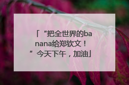 “把全世界的banana给郑钦文！”今天下午，加油