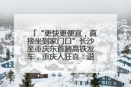 “更快更便宜，直接坐到家门口”长沙至重庆东首趟高铁发车，重庆人狂喜：退了票也要坐