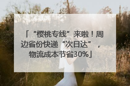 “樱桃专线”来啦！周边省份快递“次日达”，物流成本节省30%