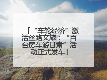 “车轮经济”激活丝路文旅：“百台房车游甘肃”活动正式发车