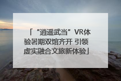 “逍遥武当”VR体验暑期双馆齐开 引领虚实融合文旅新体验
