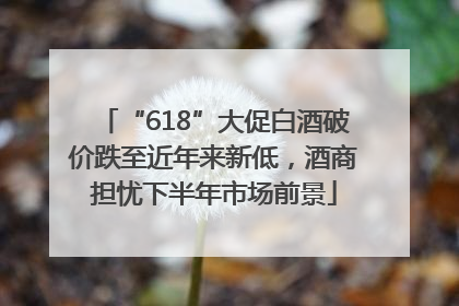 “618”大促白酒破价跌至近年来新低，酒商担忧下半年市场前景