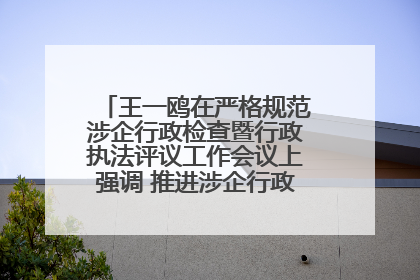王一鸥在严格规范涉企行政检查暨行政执法评议工作会议上强调 推进涉企行政检查质效大幅提升