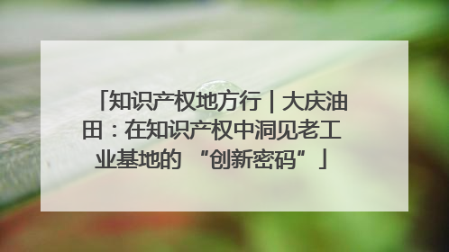 知识产权地方行｜大庆油田：在知识产权中洞见老工业基地的 “创新密码”
