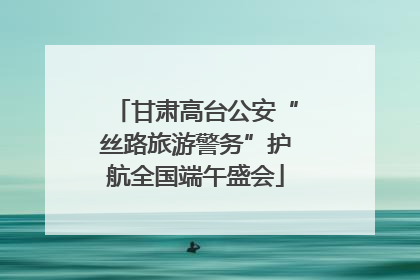 甘肃高台公安“丝路旅游警务”护航全国端午盛会