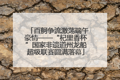 百舸争流激荡端午豪情——“杞里香杯”国家非遗道州龙船超级联赛圆满落幕