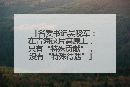 省委书记吴晓军：在青海这片高原上，只有“特殊贡献”，没有“特殊待遇”