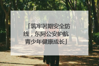 筑牢暑期安全防线，东阿公安护航青少年健康成长