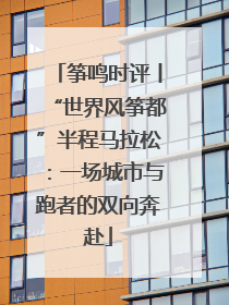 筝鸣时评丨“世界风筝都”半程马拉松：一场城市与跑者的双向奔赴