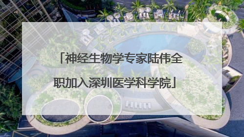 神经生物学专家陆伟全职加入深圳医学科学院