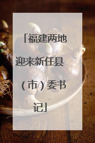 福建两地迎来新任县（市）委书记