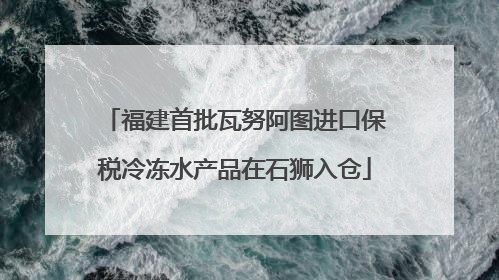 福建首批瓦努阿图进口保税冷冻水产品在石狮入仓
