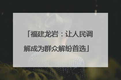 福建龙岩：让人民调解成为群众解纷首选