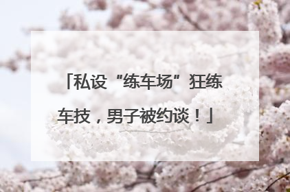 私设“练车场”狂练车技，男子被约谈！