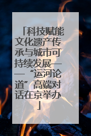 科技赋能文化遗产传承与城市可持续发展——“运河论道”高端对话在京举办