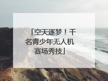 空天逐梦！千名青少年无人机赛场秀技