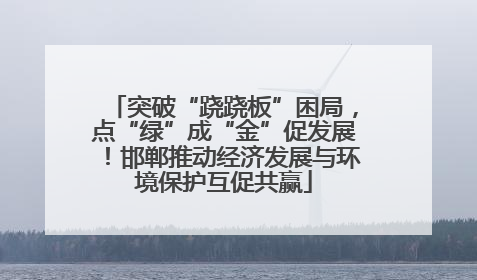 突破“跷跷板”困局，点“绿”成“金”促发展！邯郸推动经济发展与环境保护互促共赢