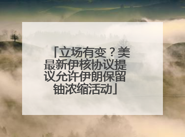 立场有变？美最新伊核协议提议允许伊朗保留铀浓缩活动