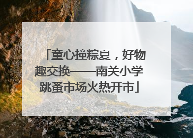 童心撞粽夏，好物趣交换——南关小学跳蚤市场火热开市