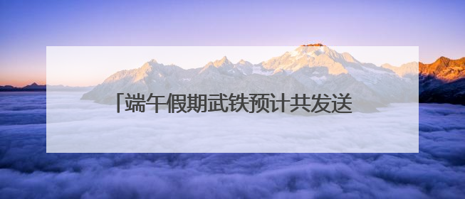 端午假期武铁预计共发送旅客380万人次左右