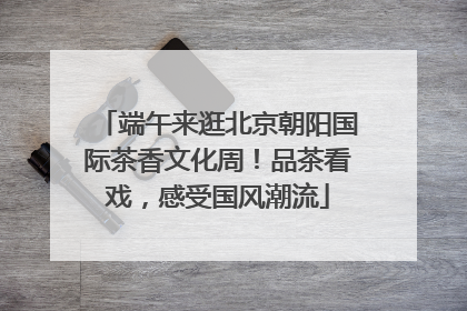 端午来逛北京朝阳国际茶香文化周！品茶看戏，感受国风潮流