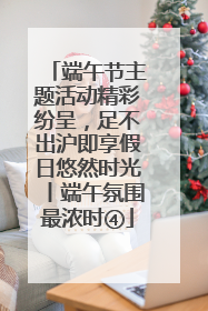 端午节主题活动精彩纷呈，足不出沪即享假日悠然时光丨端午氛围最浓时④