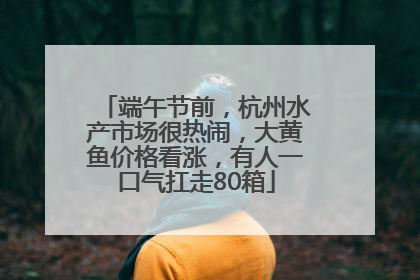 端午节前，杭州水产市场很热闹，大黄鱼价格看涨，有人一口气扛走80箱