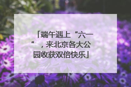 端午遇上“六一”，来北京各大公园收获双倍快乐