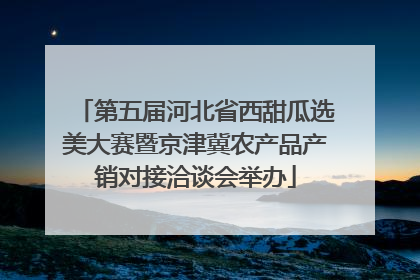 第五届河北省西甜瓜选美大赛暨京津冀农产品产销对接洽谈会举办