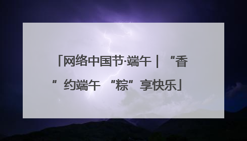 网络中国节·端午｜“香”约端午 “粽”享快乐