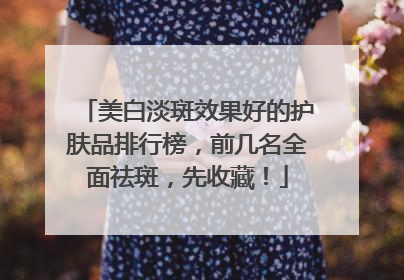 美白淡斑效果好的护肤品排行榜，前几名全面祛斑，先收藏！