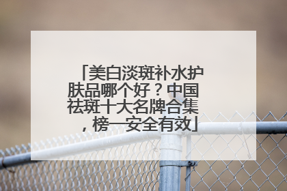 美白淡斑补水护肤品哪个好？中国祛斑十大名牌合集，榜一安全有效