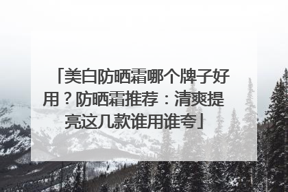 美白防晒霜哪个牌子好用？防晒霜推荐：清爽提亮这几款谁用谁夸