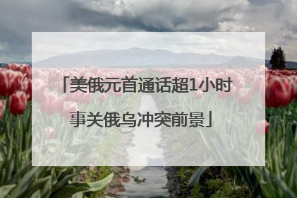 美俄元首通话超1小时 事关俄乌冲突前景