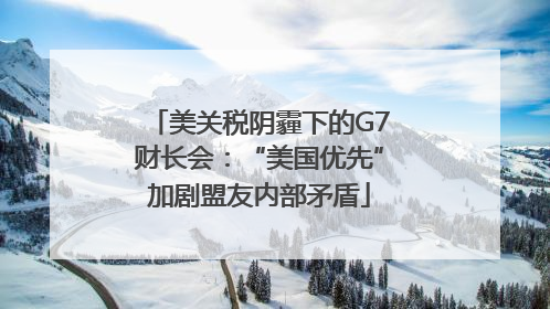 美关税阴霾下的G7财长会：“美国优先”加剧盟友内部矛盾