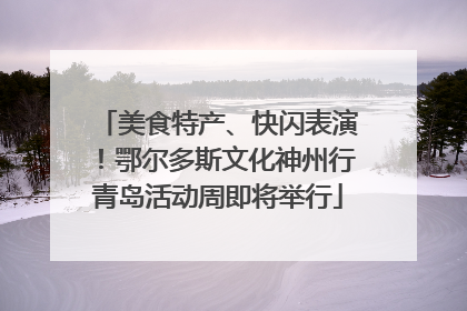 美食特产、快闪表演！鄂尔多斯文化神州行青岛活动周即将举行