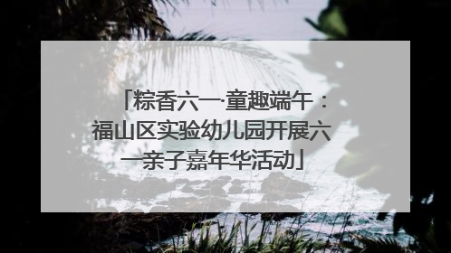 粽香六一·童趣端午：福山区实验幼儿园开展六一亲子嘉年华活动