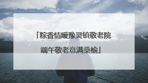 粽香情暖豫灵镇敬老院 端午敬老意满桑榆