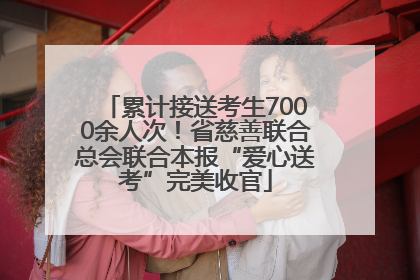 累计接送考生7000余人次！省慈善联合总会联合本报“爱心送考”完美收官